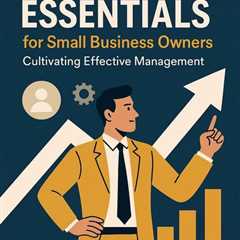 Leadership Essentials for Small Business Owners: Cultivating Effective Management